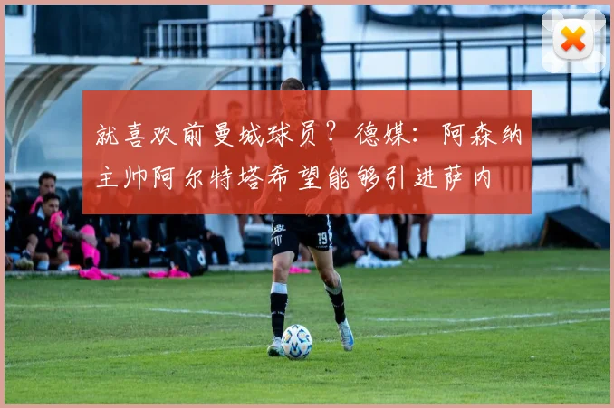 就喜欢前曼城球员？德媒：阿森纳主帅阿尔特塔希望能够引进萨内