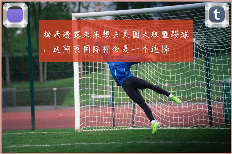 梅西透露未来想去美国大联盟踢球，迈阿密国际将会是一个选择