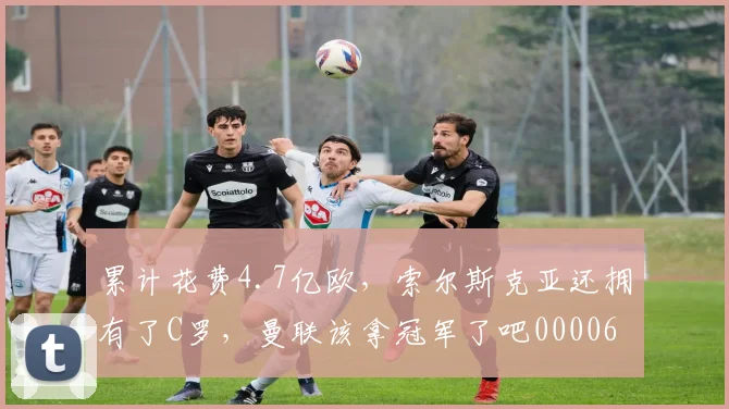 累计花费4.7亿欧，索尔斯克亚还拥有了C罗，曼联该拿冠军了吧0000644