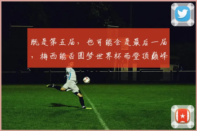 既是第五届，也可能会是最后一届，梅西能否圆梦世界杯而登顶巅峰