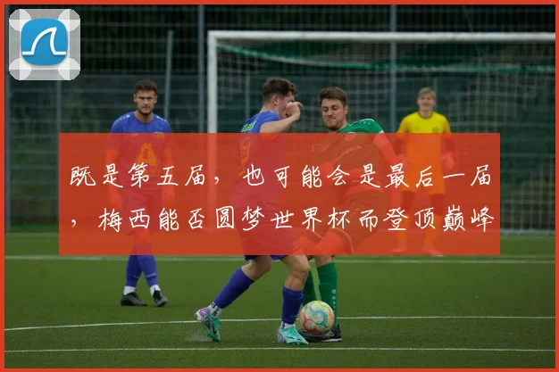 既是第五届，也可能会是最后一届，梅西能否圆梦世界杯而登顶巅峰