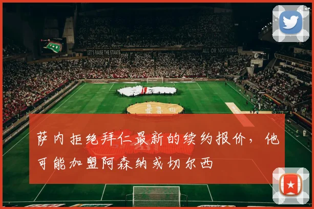 萨内拒绝拜仁最新的续约报价，他可能加盟阿森纳或切尔西