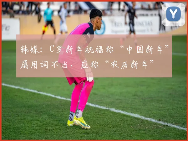 韩媒：C罗新年祝福称“中国新年”属用词不当，应称“农历新年”