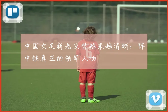 中国女足新老交替越来越清晰，阵中缺真正的领军人物