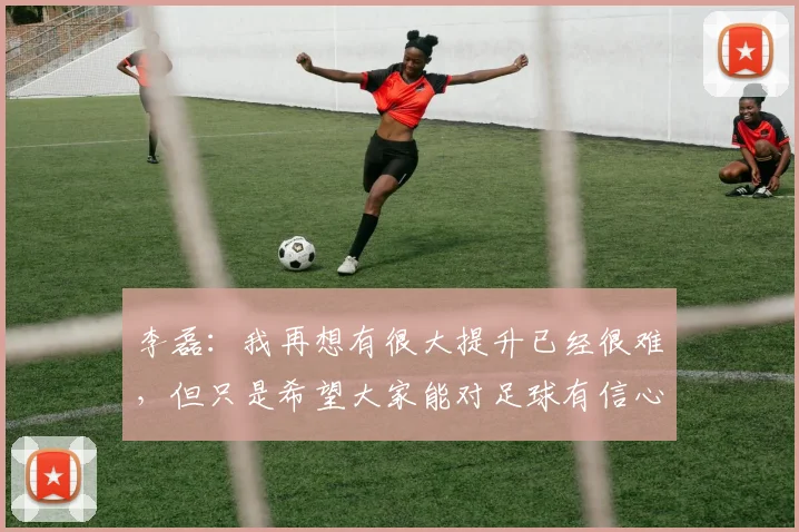 李磊：我再想有很大提升已经很难，但只是希望大家能对足球有信心