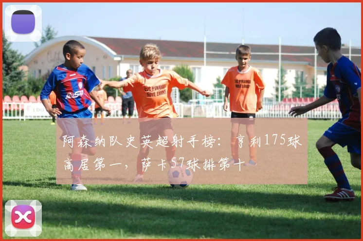 阿森纳队史英超射手榜：亨利175球高居第一，萨卡57球排第十