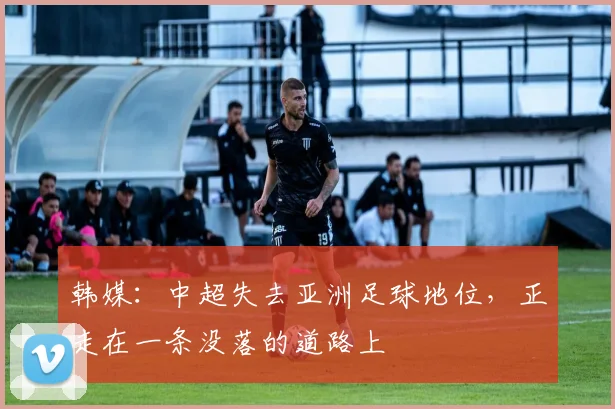 韩媒：中超失去亚洲足球地位，正走在一条没落的道路上