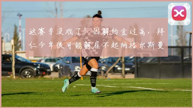 这赛季没戏了！因解约金过高，拜仁今年很可能解雇不起纳格尔斯曼