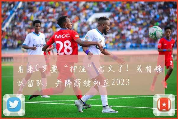 看来C罗要“押注”尤文了！或将确认留队，并降薪续约至2023