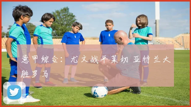 意甲综合：尤文战平莱切 亚特兰大胜罗马