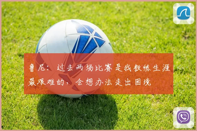 鲁尼：过去两场比赛是我教练生涯最艰难的，会想办法走出困境