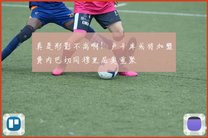 真是形影不离啊！卢卡库或将加盟费内巴切同穆里尼奥重聚