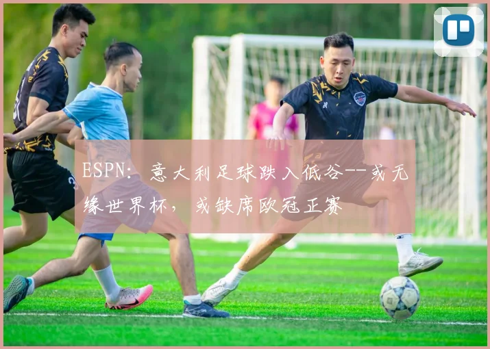 ESPN：意大利足球跌入低谷--或无缘世界杯，或缺席欧冠正赛