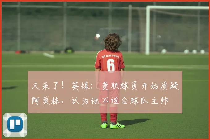 又来了！英媒：曼联球员开始质疑阿莫林，认为他不适合球队主帅