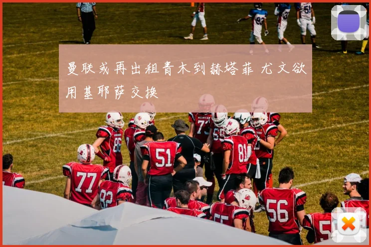 曼联或再出租青木到赫塔菲 尤文欲用基耶萨交换