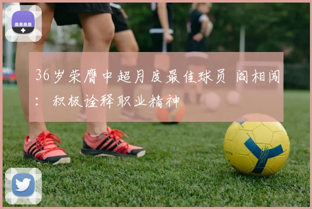 36岁荣膺中超月度最佳球员 阎相闯：积极诠释职业精神