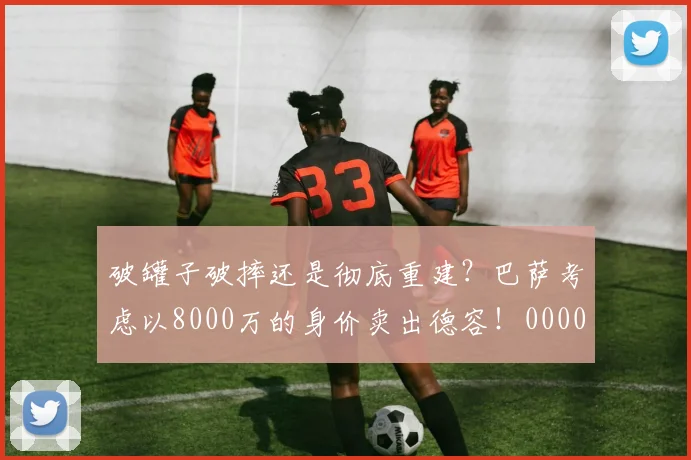 破罐子破摔还是彻底重建？巴萨考虑以8000万的身价卖出德容！0000644