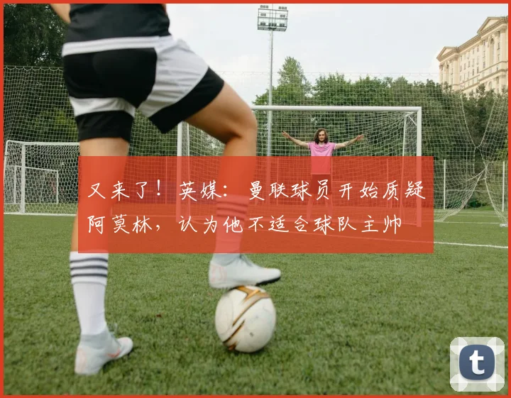 又来了！英媒：曼联球员开始质疑阿莫林，认为他不适合球队主帅