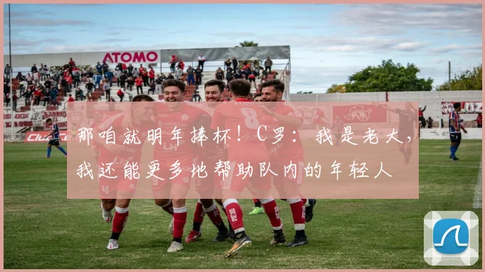 那咱就明年捧杯！C罗：我是老大，我还能更多地帮助队内的年轻人
