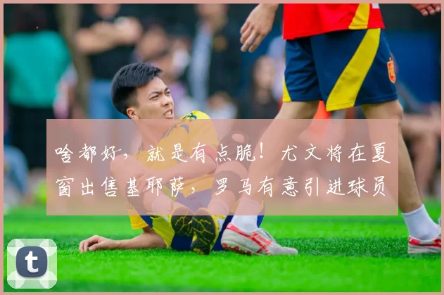 啥都好，就是有点脆！尤文将在夏窗出售基耶萨，罗马有意引进球员