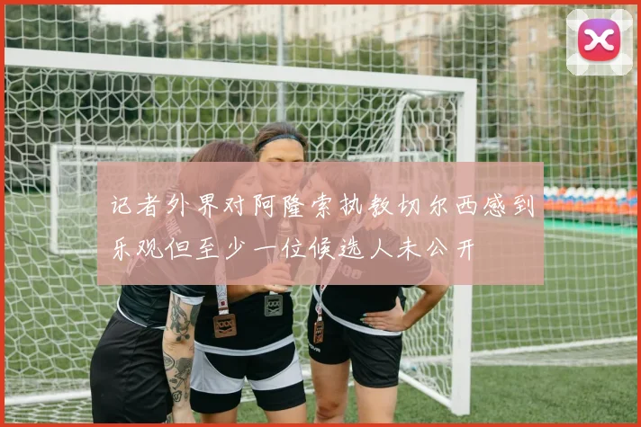 记者外界对阿隆索执教切尔西感到乐观但至少一位候选人未公开