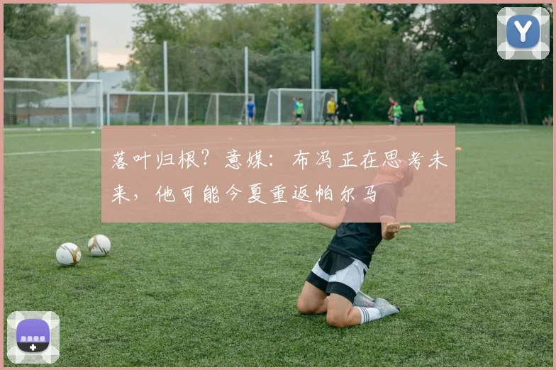 落叶归根？意媒：布冯正在思考未来，他可能今夏重返帕尔马