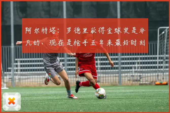 阿尔特塔：罗德里获得金球奖是非凡的，现在是枪手五年来最好时刻