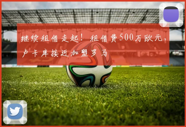 继续租借走起！租借费500万欧元，卢卡库接近加盟罗马