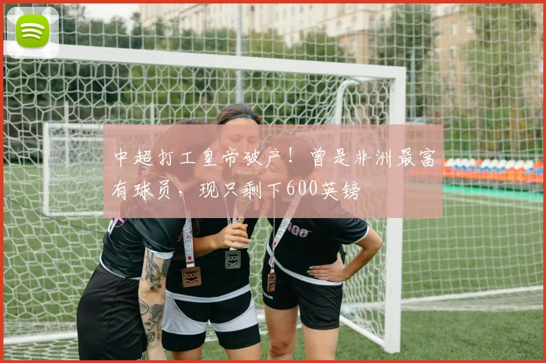 中超打工皇帝破产！曾是非洲最富有球员，现只剩下600英镑