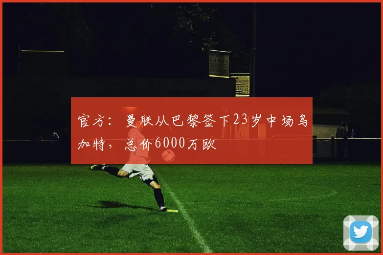 官方：曼联从巴黎签下23岁中场乌加特，总价6000万欧