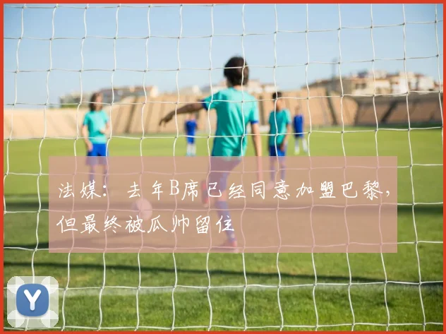 法媒：去年B席已经同意加盟巴黎，但最终被瓜帅留住