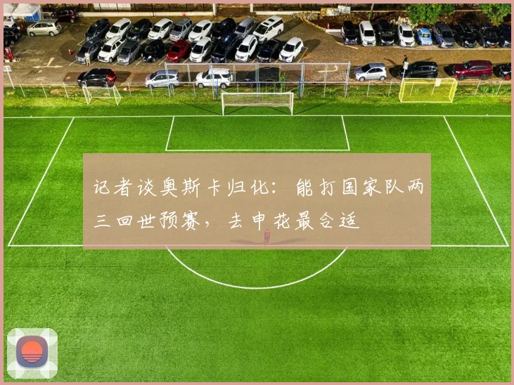 记者谈奥斯卡归化：能打国家队两三回世预赛，去申花最合适