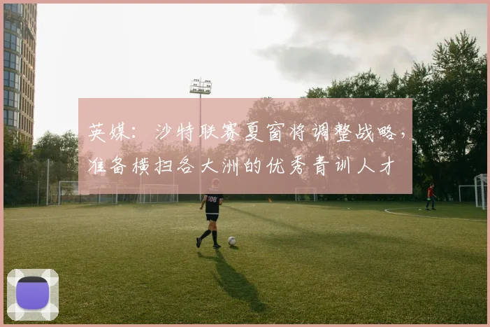 英媒：沙特联赛夏窗将调整战略，准备横扫各大洲的优秀青训人才