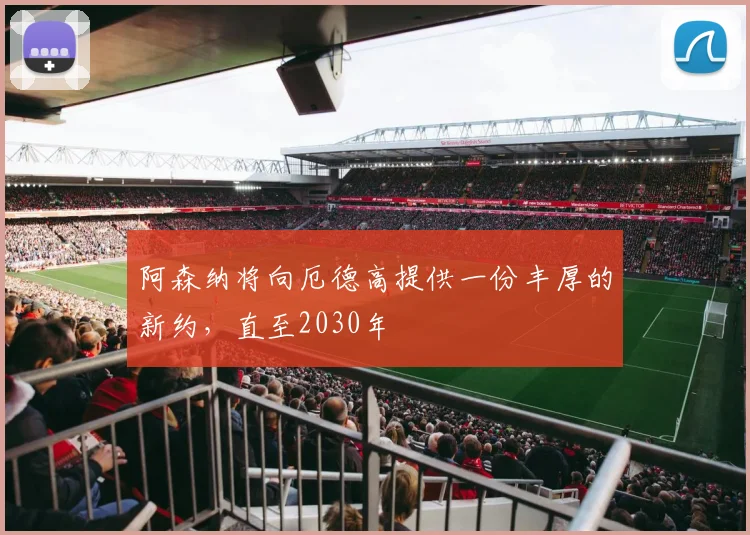 阿森纳将向厄德高提供一份丰厚的新约，直至2030年