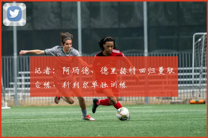 记者：阿玛德、德里赫特回归曼联合练，科利尔单独训练