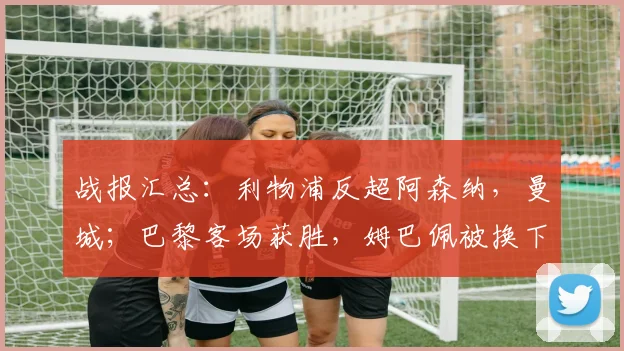 战报汇总：利物浦反超阿森纳，曼城；巴黎客场获胜，姆巴佩被换下