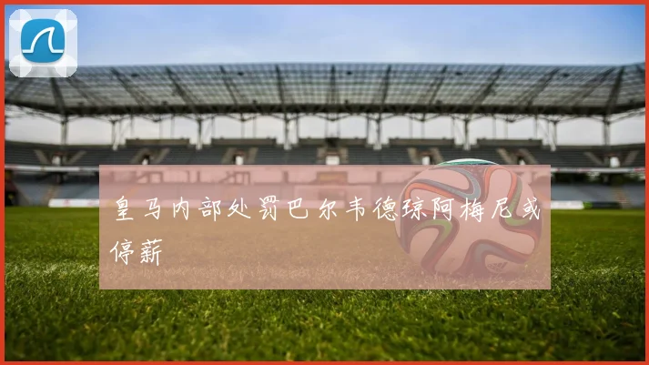 皇马内部处罚巴尔韦德琼阿梅尼或停薪