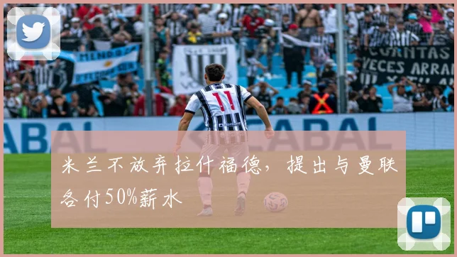 米兰不放弃拉什福德，提出与曼联各付50%薪水