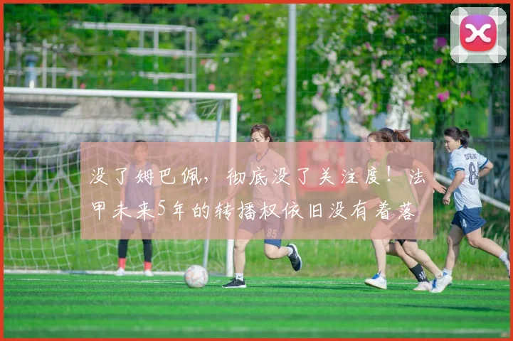 没了姆巴佩，彻底没了关注度！法甲未来5年的转播权依旧没有着落