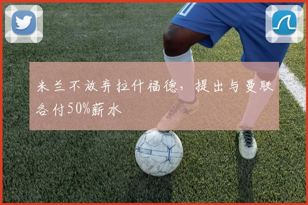 米兰不放弃拉什福德，提出与曼联各付50%薪水