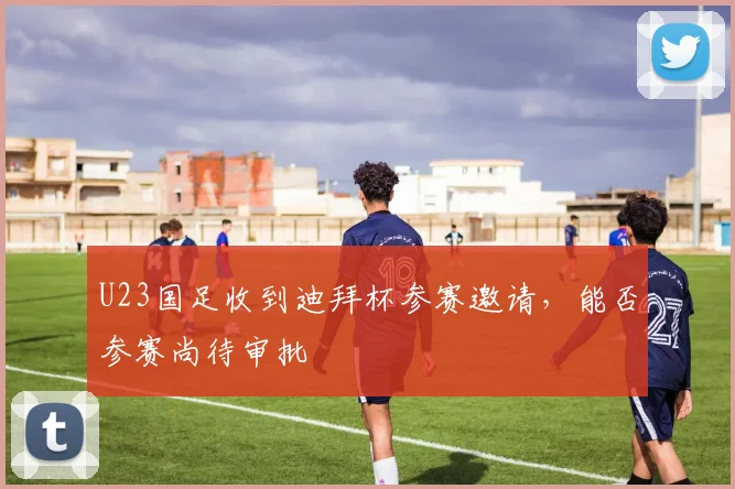 U23国足收到迪拜杯参赛邀请，能否参赛尚待审批