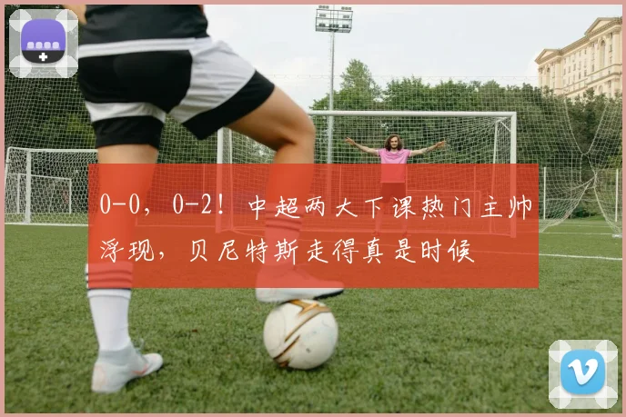 0-0，0-2！中超两大下课热门主帅浮现，贝尼特斯走得真是时候