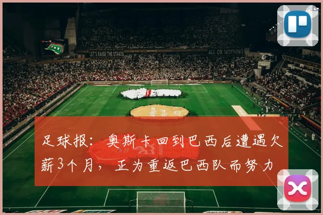 足球报：奥斯卡回到巴西后遭遇欠薪3个月，正为重返巴西队而努力