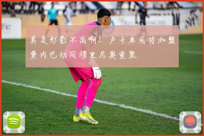 真是形影不离啊！卢卡库或将加盟费内巴切同穆里尼奥重聚