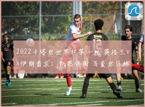2022卡塔尔世界杯第一轮 英格兰vs伊朗首发：凯恩领衔 马奎尔贝林厄姆出战