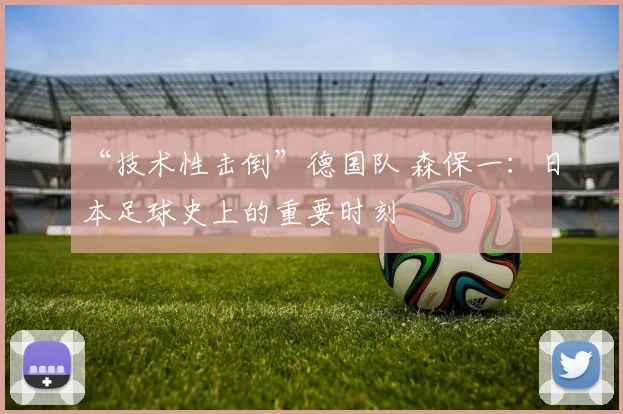 “技术性击倒”德国队 森保一：日本足球史上的重要时刻
