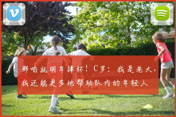 那咱就明年捧杯！C罗：我是老大，我还能更多地帮助队内的年轻人