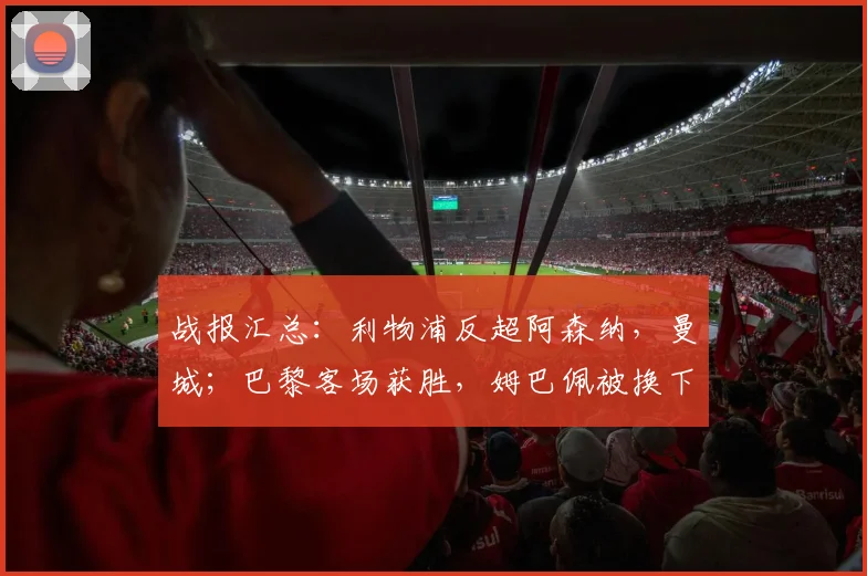 战报汇总：利物浦反超阿森纳，曼城；巴黎客场获胜，姆巴佩被换下
