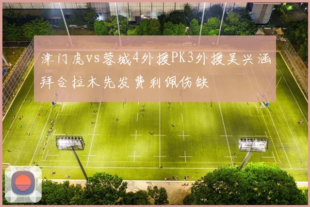 津门虎vs蓉城4外援PK3外援吴兴涵拜合拉木先发费利佩伤缺