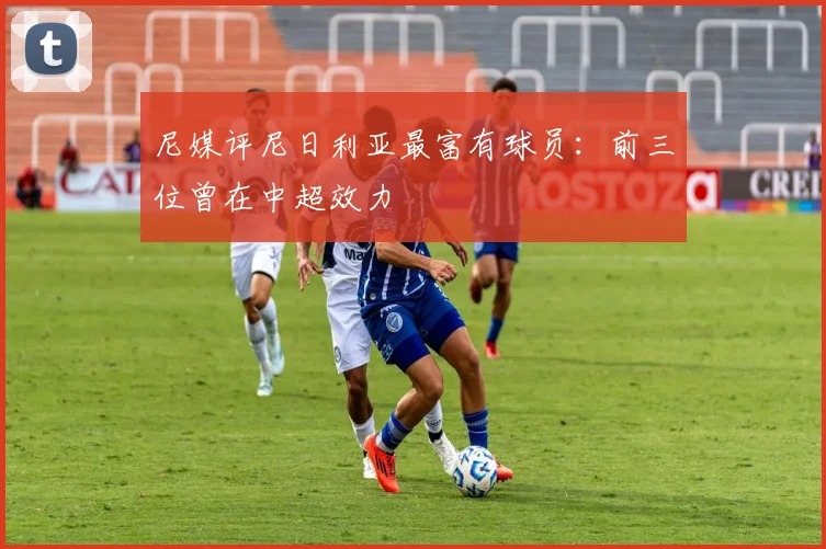 尼媒评尼日利亚最富有球员：前三位曾在中超效力